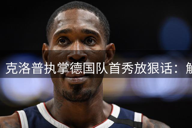 克洛普执掌德国队首秀放狠话：触碰底线立刻辞职 家人是禁区