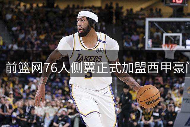 前篮网76人侧翼正式加盟西甲豪门，这或将成为他职业生涯的重要转折点