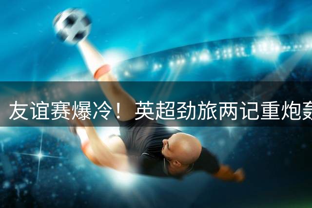 友谊赛爆冷！英超劲旅两记重炮轰垮意甲豪门 半场2-0领先