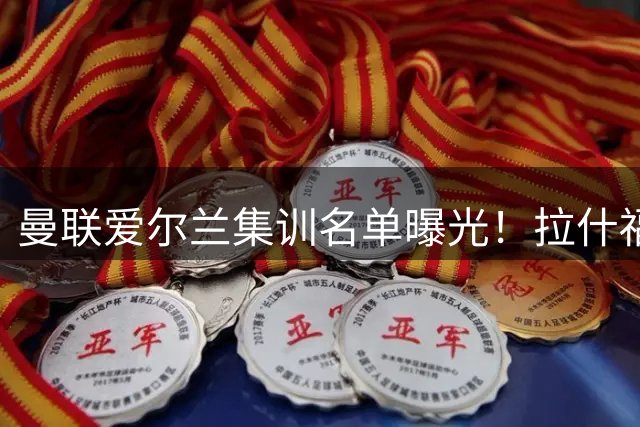 曼联爱尔兰集训名单曝光！拉什福德领衔六大将归队备战新赛季