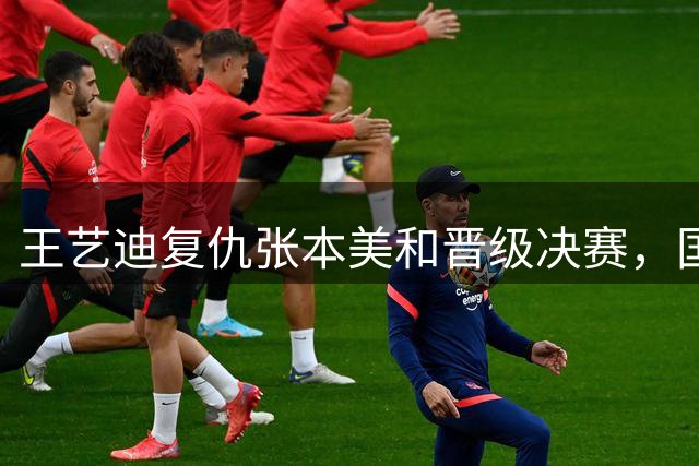 王艺迪复仇张本美和晋级决赛，国乒包揽女单冠亚军