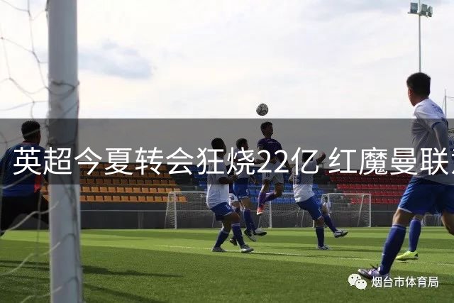 英超今夏转会狂烧22亿 红魔曼联意外按兵不动