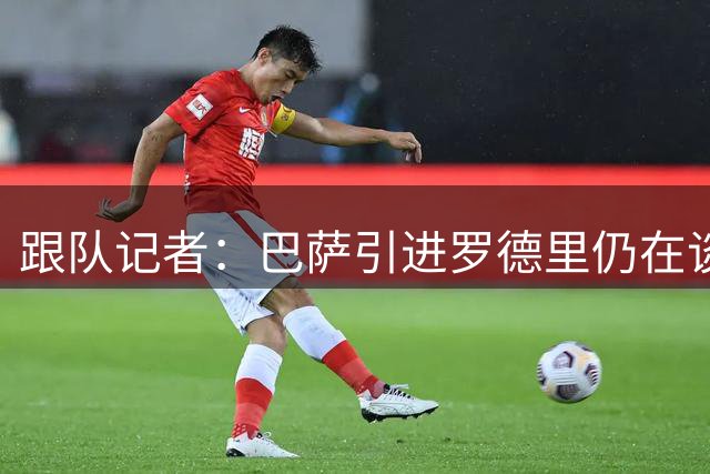 跟队记者：巴萨引进罗德里仍在谈判中，保持冷静