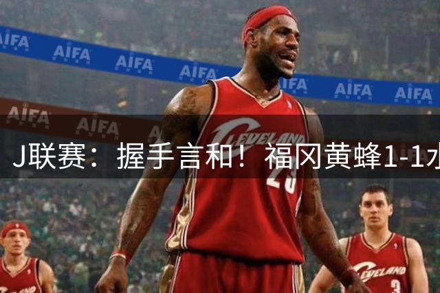 J联赛：握手言和！福冈黄蜂1-1水户蜀葵